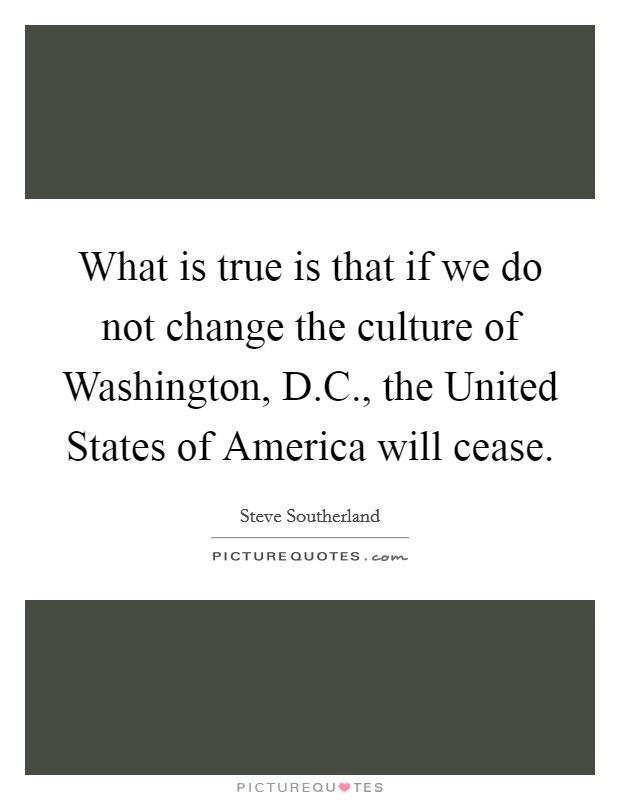What is true is that if we do not change the culture of Washington, D.C., the United States of America will cease. Picture Quote #1