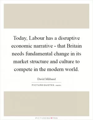Today, Labour has a disruptive economic narrative - that Britain needs fundamental change in its market structure and culture to compete in the modern world Picture Quote #1