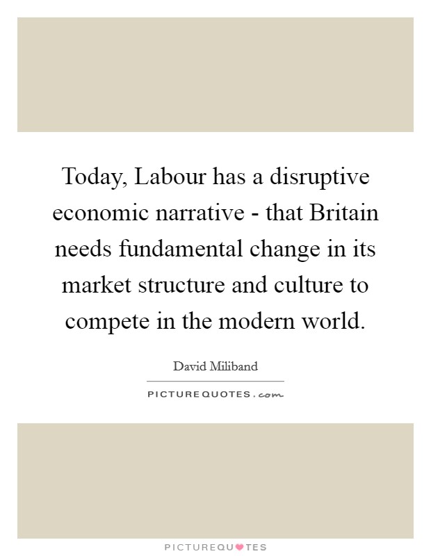 Today, Labour has a disruptive economic narrative - that Britain needs fundamental change in its market structure and culture to compete in the modern world. Picture Quote #1