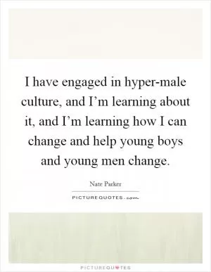 I have engaged in hyper-male culture, and I’m learning about it, and I’m learning how I can change and help young boys and young men change Picture Quote #1