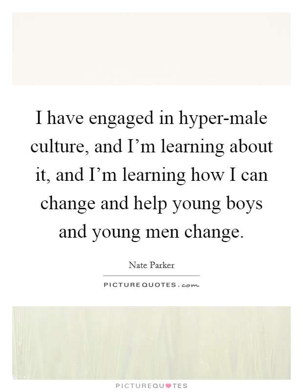 I have engaged in hyper-male culture, and I'm learning about it, and I'm learning how I can change and help young boys and young men change. Picture Quote #1