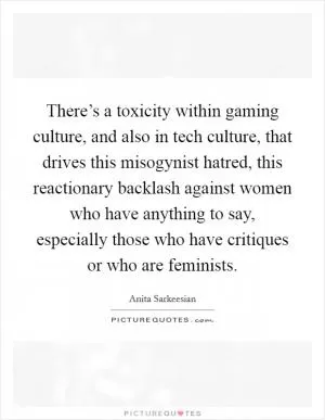 There’s a toxicity within gaming culture, and also in tech culture, that drives this misogynist hatred, this reactionary backlash against women who have anything to say, especially those who have critiques or who are feminists Picture Quote #1