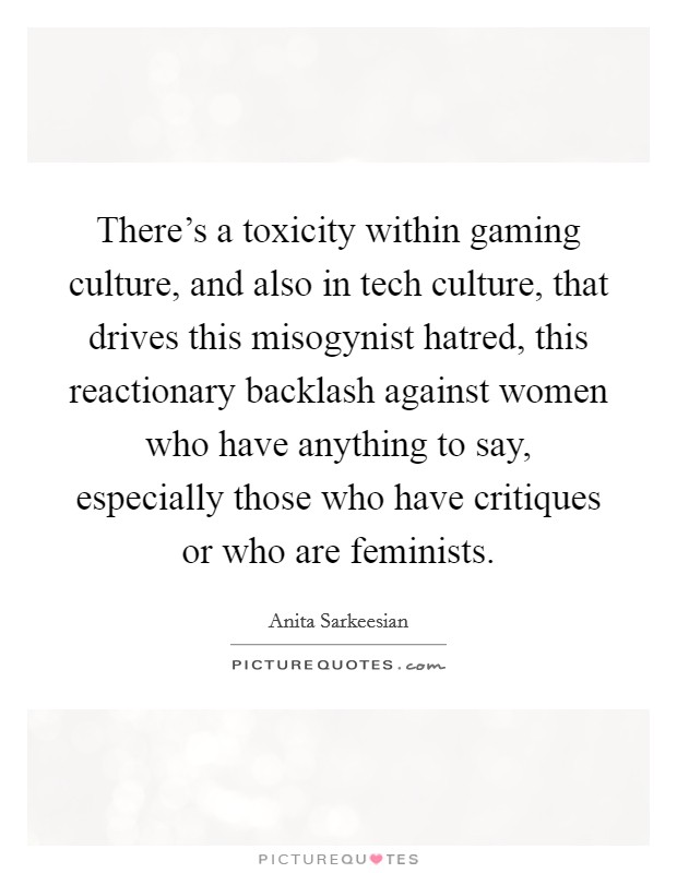 There's a toxicity within gaming culture, and also in tech culture, that drives this misogynist hatred, this reactionary backlash against women who have anything to say, especially those who have critiques or who are feminists. Picture Quote #1