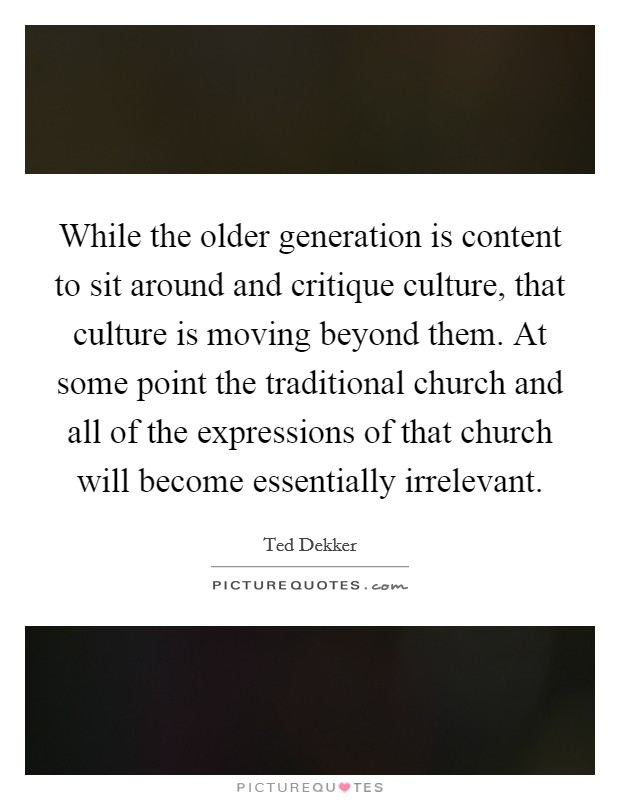 While the older generation is content to sit around and critique culture, that culture is moving beyond them. At some point the traditional church and all of the expressions of that church will become essentially irrelevant. Picture Quote #1