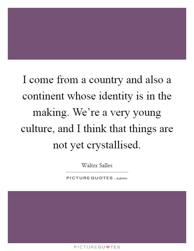 I come from a country and also a continent whose identity is in the making. We're a very young culture, and I think that things are not yet crystallised. Picture Quote #1