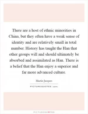 There are a host of ethnic minorities in China, but they often have a weak sense of identity and are relatively small in total number. History has taught the Han that other groups will and should ultimately be absorbed and assimilated as Han. There is a belief that the Han enjoy a superior and far more advanced culture Picture Quote #1