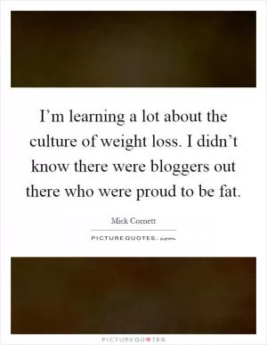 I’m learning a lot about the culture of weight loss. I didn’t know there were bloggers out there who were proud to be fat Picture Quote #1