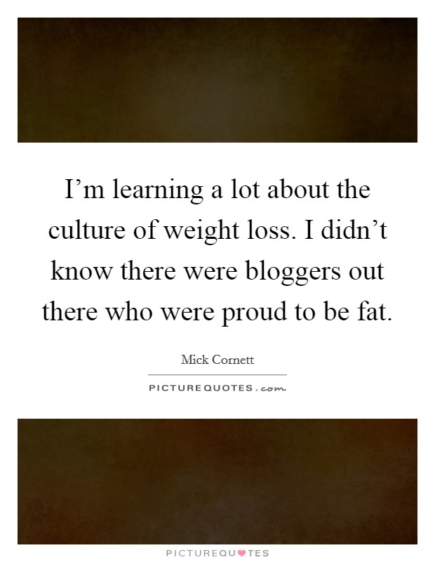I'm learning a lot about the culture of weight loss. I didn't know there were bloggers out there who were proud to be fat. Picture Quote #1