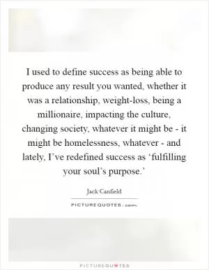 I used to define success as being able to produce any result you wanted, whether it was a relationship, weight-loss, being a millionaire, impacting the culture, changing society, whatever it might be - it might be homelessness, whatever - and lately, I’ve redefined success as ‘fulfilling your soul’s purpose.’ Picture Quote #1