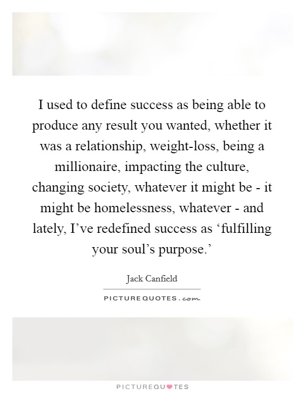 I used to define success as being able to produce any result you wanted, whether it was a relationship, weight-loss, being a millionaire, impacting the culture, changing society, whatever it might be - it might be homelessness, whatever - and lately, I've redefined success as ‘fulfilling your soul's purpose.' Picture Quote #1