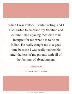 When I was sixteen I started acting, and I also started to embrace my tradition and culture. I had a young medicine man interpret for me what it is to be an Indian. He really caught me at a good time because I was really vulnerable after the loss of my parents with all of the feelings of abandonment Picture Quote #1