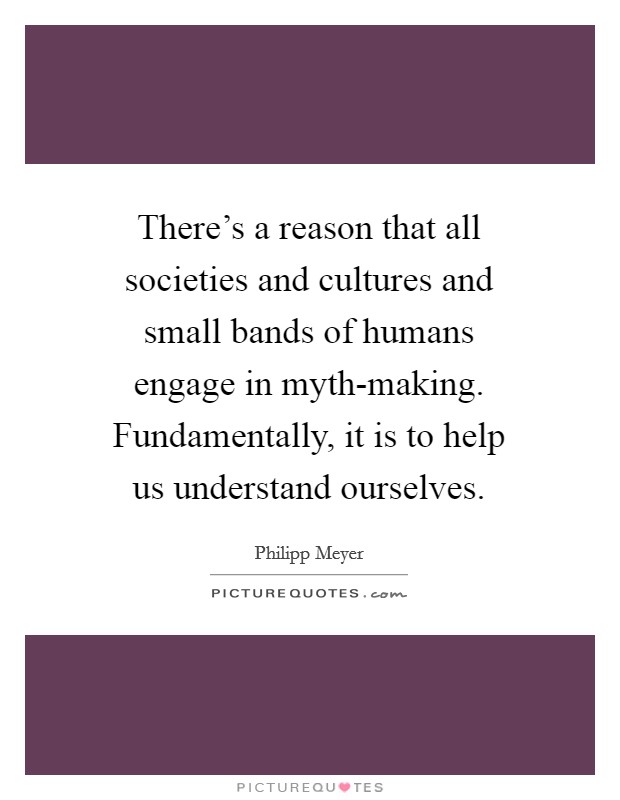There's a reason that all societies and cultures and small bands of humans engage in myth-making. Fundamentally, it is to help us understand ourselves. Picture Quote #1