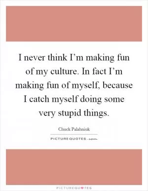 I never think I’m making fun of my culture. In fact I’m making fun of myself, because I catch myself doing some very stupid things Picture Quote #1