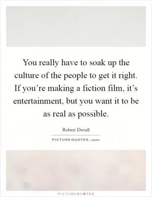 You really have to soak up the culture of the people to get it right. If you’re making a fiction film, it’s entertainment, but you want it to be as real as possible Picture Quote #1