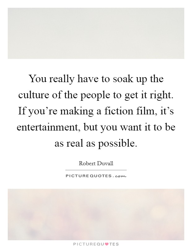 You really have to soak up the culture of the people to get it right. If you're making a fiction film, it's entertainment, but you want it to be as real as possible. Picture Quote #1