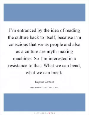 I’m entranced by the idea of reading the culture back to itself, because I’m conscious that we as people and also as a culture are myth-making machines. So I’m interested in a resistance to that: What we can bend, what we can break Picture Quote #1