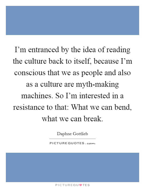 I'm entranced by the idea of reading the culture back to itself, because I'm conscious that we as people and also as a culture are myth-making machines. So I'm interested in a resistance to that: What we can bend, what we can break. Picture Quote #1