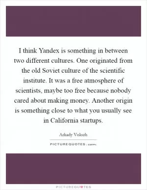 I think Yandex is something in between two different cultures. One originated from the old Soviet culture of the scientific institute. It was a free atmosphere of scientists, maybe too free because nobody cared about making money. Another origin is something close to what you usually see in California startups Picture Quote #1