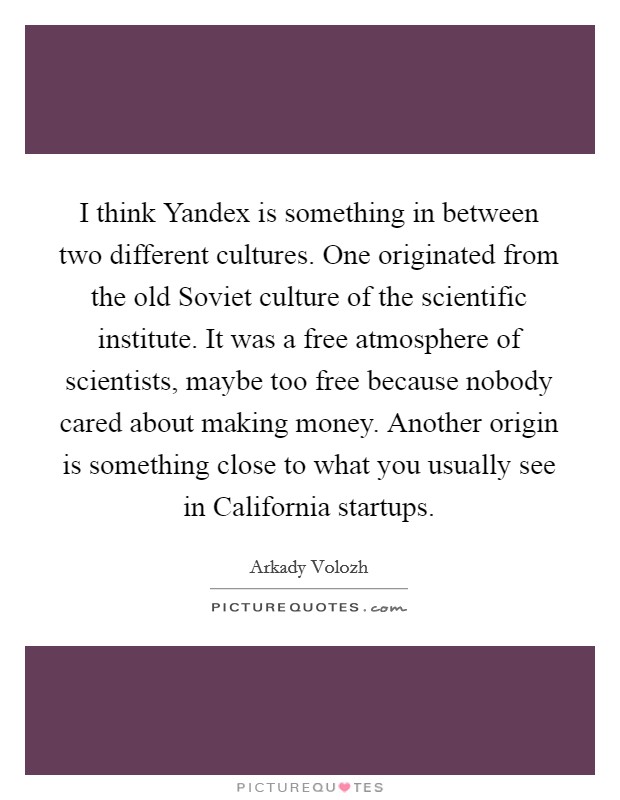 I think Yandex is something in between two different cultures. One originated from the old Soviet culture of the scientific institute. It was a free atmosphere of scientists, maybe too free because nobody cared about making money. Another origin is something close to what you usually see in California startups. Picture Quote #1