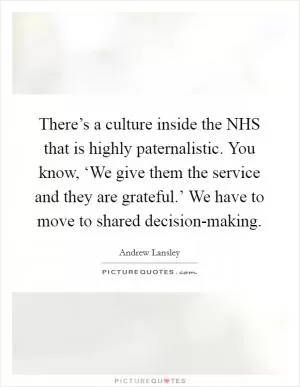 There’s a culture inside the NHS that is highly paternalistic. You know, ‘We give them the service and they are grateful.’ We have to move to shared decision-making Picture Quote #1