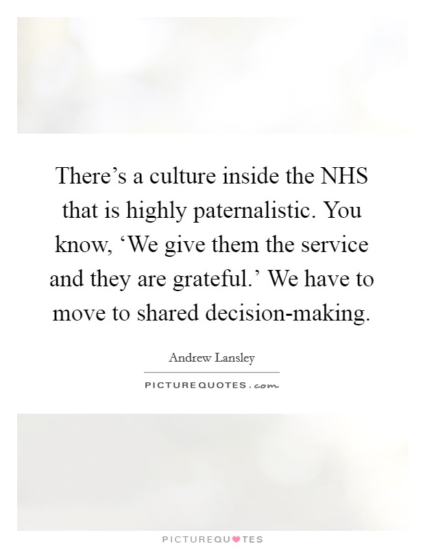 There's a culture inside the NHS that is highly paternalistic. You know, ‘We give them the service and they are grateful.' We have to move to shared decision-making. Picture Quote #1