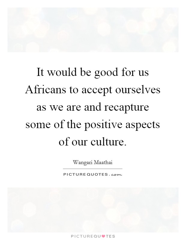 It would be good for us Africans to accept ourselves as we are and recapture some of the positive aspects of our culture. Picture Quote #1