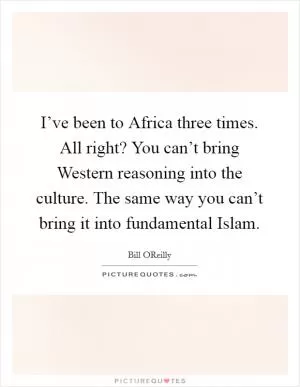 I’ve been to Africa three times. All right? You can’t bring Western reasoning into the culture. The same way you can’t bring it into fundamental Islam Picture Quote #1