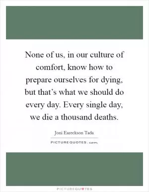 None of us, in our culture of comfort, know how to prepare ourselves for dying, but that’s what we should do every day. Every single day, we die a thousand deaths Picture Quote #1
