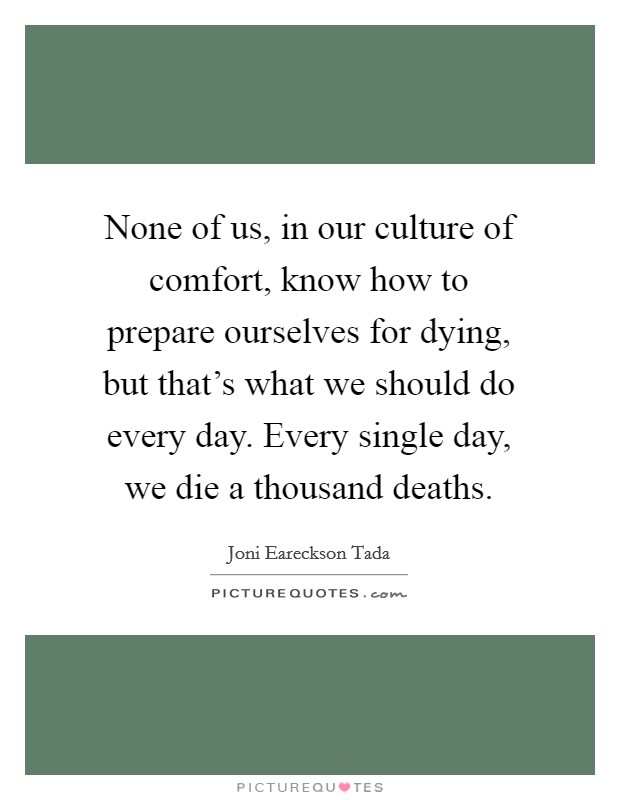 None of us, in our culture of comfort, know how to prepare ourselves for dying, but that's what we should do every day. Every single day, we die a thousand deaths. Picture Quote #1