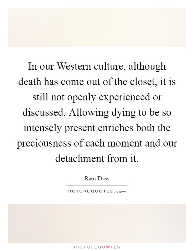 In our Western culture, although death has come out of the closet, it is still not openly experienced or discussed. Allowing dying to be so intensely present enriches both the preciousness of each moment and our detachment from it. Picture Quote #1