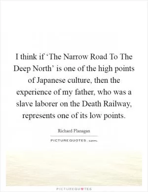 I think if ‘The Narrow Road To The Deep North’ is one of the high points of Japanese culture, then the experience of my father, who was a slave laborer on the Death Railway, represents one of its low points Picture Quote #1
