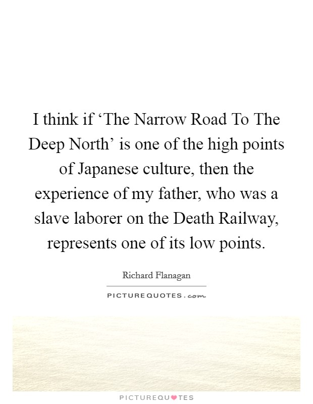 I think if ‘The Narrow Road To The Deep North' is one of the high points of Japanese culture, then the experience of my father, who was a slave laborer on the Death Railway, represents one of its low points. Picture Quote #1