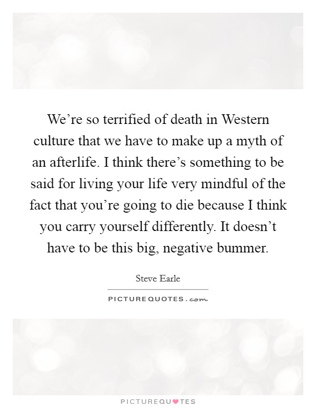 We're so terrified of death in Western culture that we have to make up a myth of an afterlife. I think there's something to be said for living your life very mindful of the fact that you're going to die because I think you carry yourself differently. It doesn't have to be this big, negative bummer. Picture Quote #1