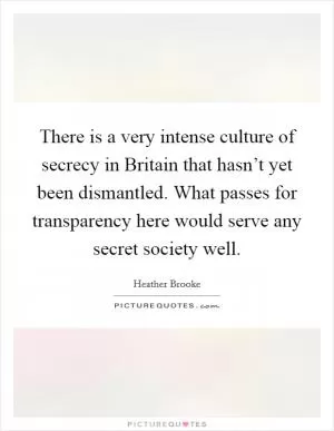 There is a very intense culture of secrecy in Britain that hasn’t yet been dismantled. What passes for transparency here would serve any secret society well Picture Quote #1