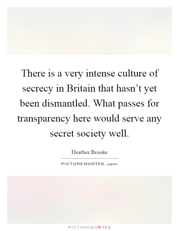 There is a very intense culture of secrecy in Britain that hasn't yet been dismantled. What passes for transparency here would serve any secret society well. Picture Quote #1