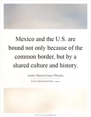 Mexico and the U.S. are bound not only because of the common border, but by a shared culture and history Picture Quote #1