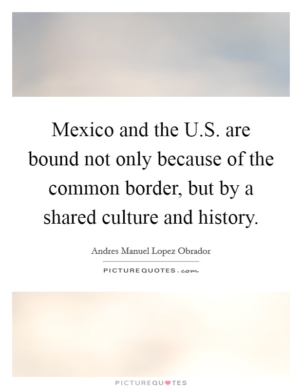 Mexico and the U.S. are bound not only because of the common border, but by a shared culture and history. Picture Quote #1