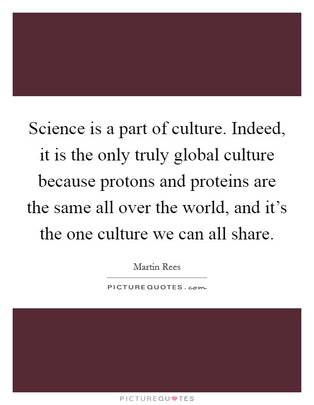 Science is a part of culture. Indeed, it is the only truly global culture because protons and proteins are the same all over the world, and it's the one culture we can all share. Picture Quote #1