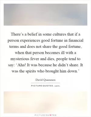There’s a belief in some cultures that if a person experiences good fortune in financial terms and does not share the good fortune, when that person becomes ill with a mysterious fever and dies, people tend to say: ‘Aha! It was because he didn’t share. It was the spirits who brought him down.’ Picture Quote #1
