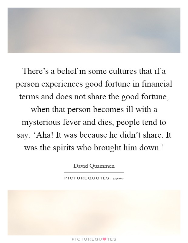 There's a belief in some cultures that if a person experiences good fortune in financial terms and does not share the good fortune, when that person becomes ill with a mysterious fever and dies, people tend to say: ‘Aha! It was because he didn't share. It was the spirits who brought him down.' Picture Quote #1