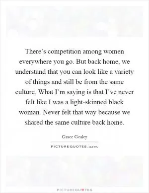 There’s competition among women everywhere you go. But back home, we understand that you can look like a variety of things and still be from the same culture. What I’m saying is that I’ve never felt like I was a light-skinned black woman. Never felt that way because we shared the same culture back home Picture Quote #1