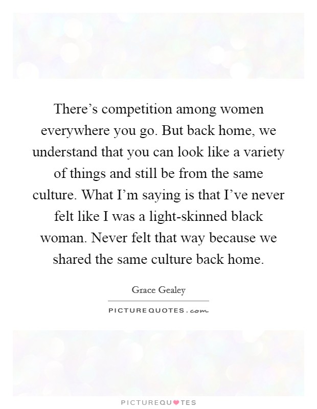 There's competition among women everywhere you go. But back home, we understand that you can look like a variety of things and still be from the same culture. What I'm saying is that I've never felt like I was a light-skinned black woman. Never felt that way because we shared the same culture back home. Picture Quote #1