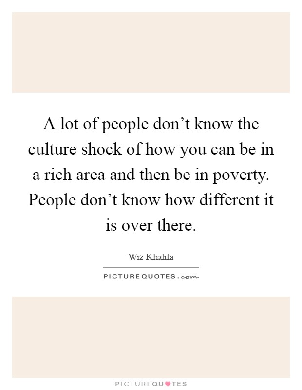 A lot of people don't know the culture shock of how you can be in a rich area and then be in poverty. People don't know how different it is over there. Picture Quote #1
