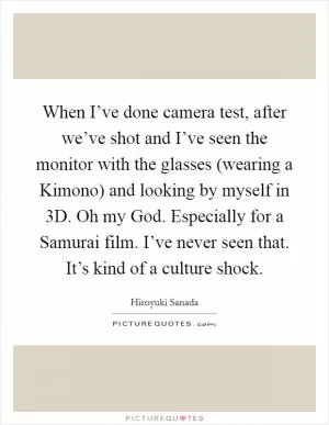 When I’ve done camera test, after we’ve shot and I’ve seen the monitor with the glasses (wearing a Kimono) and looking by myself in 3D. Oh my God. Especially for a Samurai film. I’ve never seen that. It’s kind of a culture shock Picture Quote #1