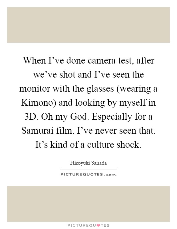 When I've done camera test, after we've shot and I've seen the monitor with the glasses (wearing a Kimono) and looking by myself in 3D. Oh my God. Especially for a Samurai film. I've never seen that. It's kind of a culture shock. Picture Quote #1