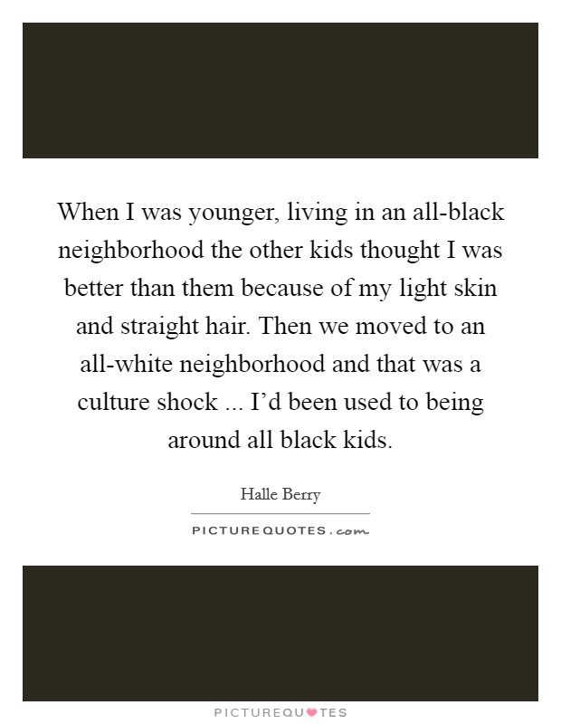 When I was younger, living in an all-black neighborhood the other kids thought I was better than them because of my light skin and straight hair. Then we moved to an all-white neighborhood and that was a culture shock ... I'd been used to being around all black kids. Picture Quote #1