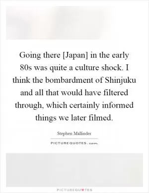 Going there [Japan] in the early 80s was quite a culture shock. I think the bombardment of Shinjuku and all that would have filtered through, which certainly informed things we later filmed Picture Quote #1