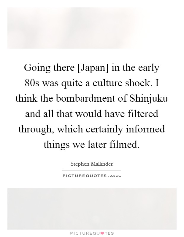 Going there [Japan] in the early 80s was quite a culture shock. I think the bombardment of Shinjuku and all that would have filtered through, which certainly informed things we later filmed. Picture Quote #1
