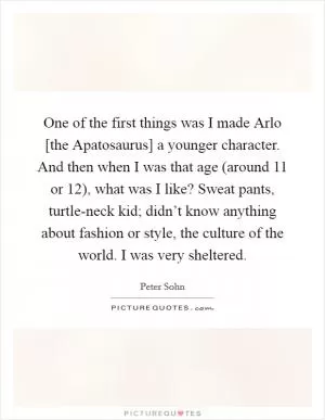 One of the first things was I made Arlo [the Apatosaurus] a younger character. And then when I was that age (around 11 or 12), what was I like? Sweat pants, turtle-neck kid; didn’t know anything about fashion or style, the culture of the world. I was very sheltered Picture Quote #1
