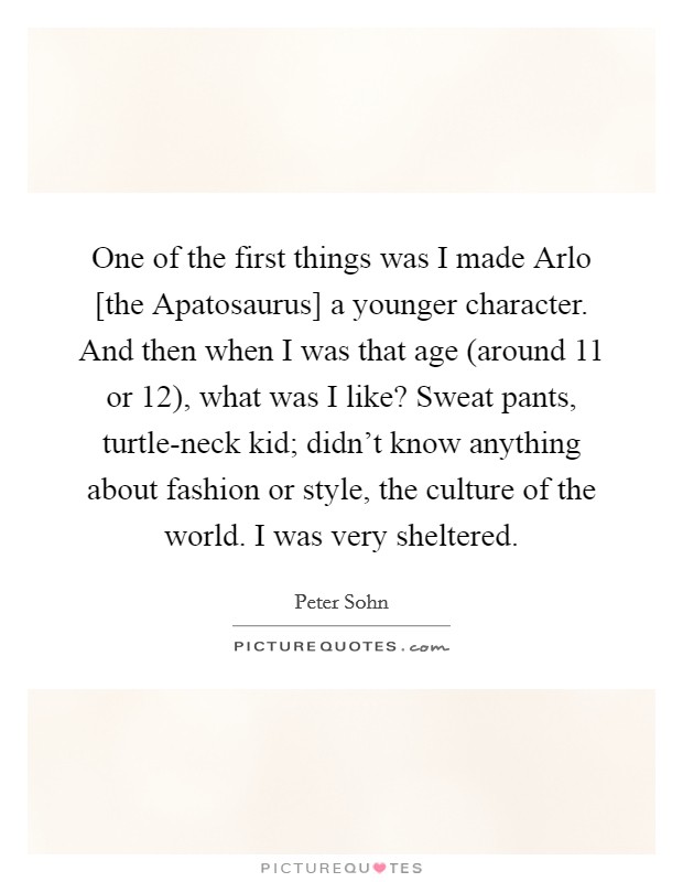 One of the first things was I made Arlo [the Apatosaurus] a younger character. And then when I was that age (around 11 or 12), what was I like? Sweat pants, turtle-neck kid; didn't know anything about fashion or style, the culture of the world. I was very sheltered. Picture Quote #1